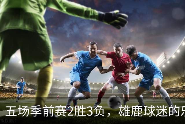 五场季前赛2胜3负，雄鹿球迷的乐观还剩多少？