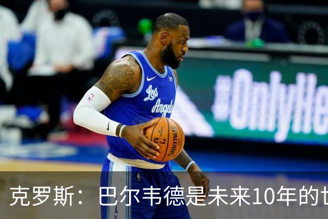 克罗斯：巴尔韦德是未来10年的世界级 我是他粉丝