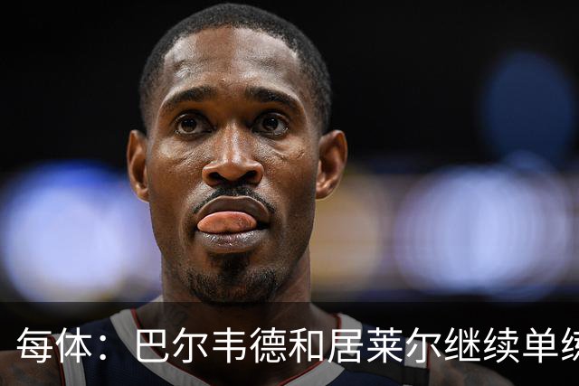 每体：巴尔韦德和居莱尔继续单练，不过预计他们能出战桑坦德竞技